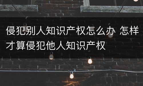 侵犯别人知识产权怎么办 怎样才算侵犯他人知识产权