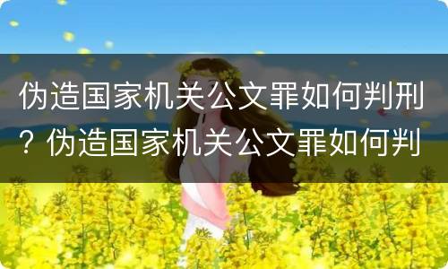 伪造国家机关公文罪如何判刑? 伪造国家机关公文罪如何判刑案例