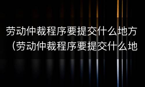 劳动仲裁程序要提交什么地方（劳动仲裁程序要提交什么地方的证据）