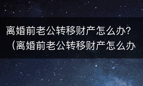 离婚前老公转移财产怎么办？（离婚前老公转移财产怎么办）