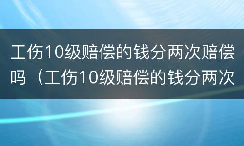 工伤10级赔偿的钱分两次赔偿吗（工伤10级赔偿的钱分两次赔偿吗怎么算）