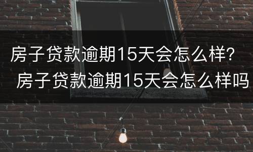 房子贷款逾期15天会怎么样？ 房子贷款逾期15天会怎么样吗