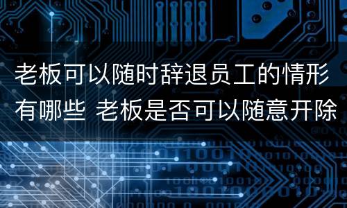 老板可以随时辞退员工的情形有哪些 老板是否可以随意开除员工