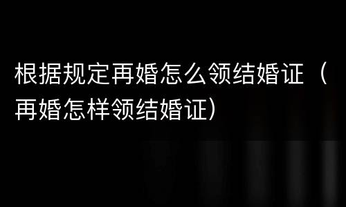 根据规定再婚怎么领结婚证（再婚怎样领结婚证）