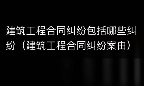 建筑工程合同纠纷包括哪些纠纷（建筑工程合同纠纷案由）