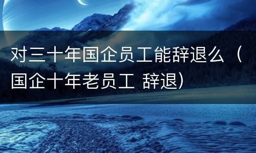 对三十年国企员工能辞退么（国企十年老员工 辞退）