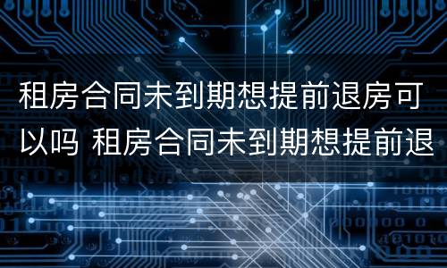 租房合同未到期想提前退房可以吗 租房合同未到期想提前退房可以吗怎么退