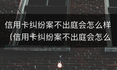信用卡纠纷案不出庭会怎么样（信用卡纠纷案不出庭会怎么样吗）