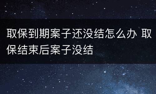 取保到期案子还没结怎么办 取保结束后案子没结