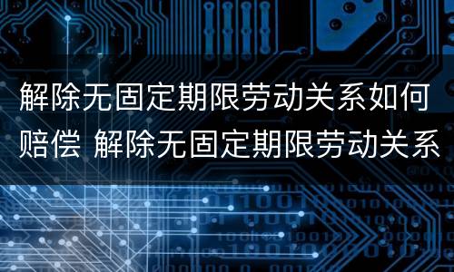 解除无固定期限劳动关系如何赔偿 解除无固定期限劳动关系如何赔偿