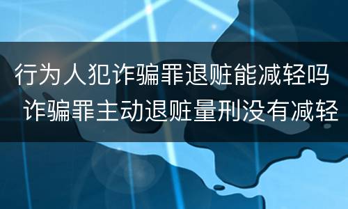 行为人犯诈骗罪退赃能减轻吗 诈骗罪主动退赃量刑没有减轻