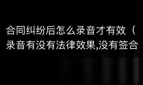 合同纠纷后怎么录音才有效（录音有没有法律效果,没有签合同）