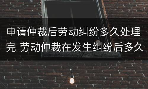 申请仲裁后劳动纠纷多久处理完 劳动仲裁在发生纠纷后多久能去申请