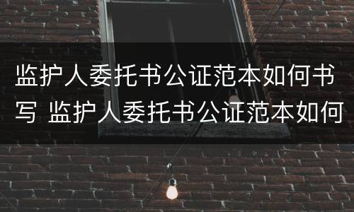监护人委托书公证范本如何书写 监护人委托书公证范本如何书写图片