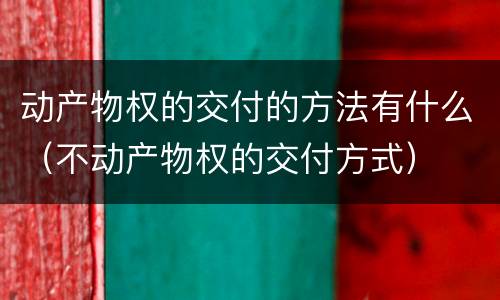 动产物权的交付的方法有什么（不动产物权的交付方式）