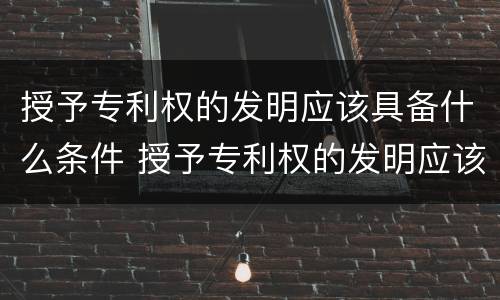 授予专利权的发明应该具备什么条件 授予专利权的发明应该具备什么条件呢