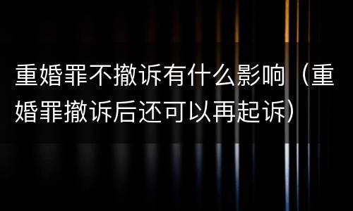 重婚罪不撤诉有什么影响（重婚罪撤诉后还可以再起诉）
