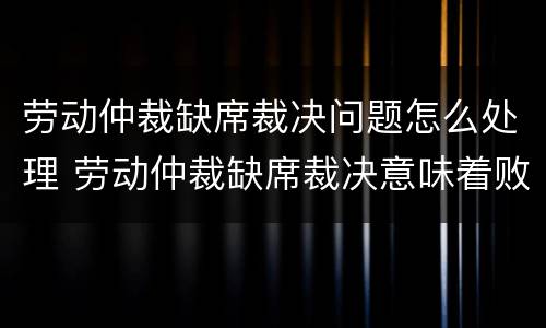 劳动仲裁缺席裁决问题怎么处理 劳动仲裁缺席裁决意味着败诉吗