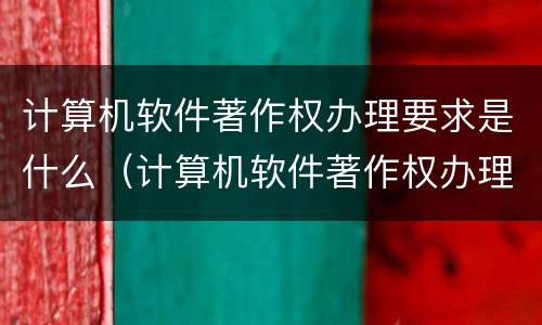 计算机软件著作权办理要求是什么（计算机软件著作权办理要求是什么样的）
