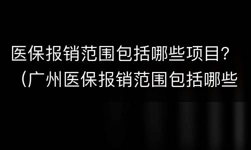 医保报销范围包括哪些项目？（广州医保报销范围包括哪些项目）