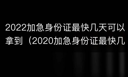 2022加急身份证最快几天可以拿到（2020加急身份证最快几天能拿到手）