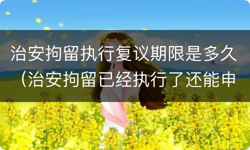 治安拘留执行复议期限是多久（治安拘留已经执行了还能申请复议吗）