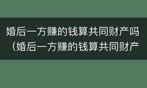婚后一方赚的钱算共同财产吗（婚后一方赚的钱算共同财产吗女方）