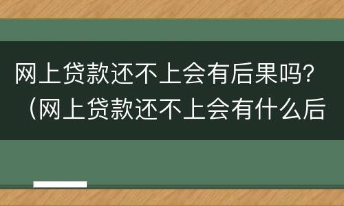 网上贷款还不上会有后果吗？（网上贷款还不上会有什么后果）
