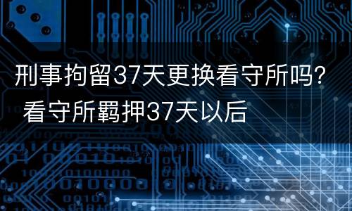 刑事拘留37天更换看守所吗？ 看守所羁押37天以后