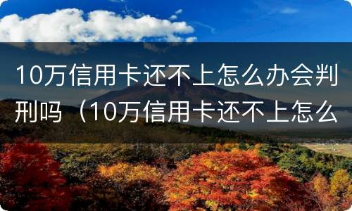 10万信用卡还不上怎么办会判刑吗（10万信用卡还不上怎么办会判刑吗视频）