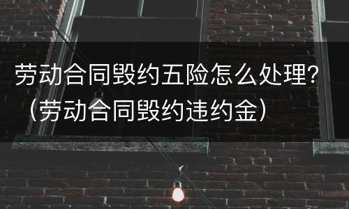劳动合同毁约五险怎么处理？（劳动合同毁约违约金）