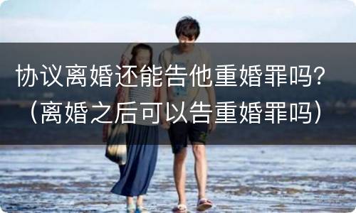 协议离婚还能告他重婚罪吗？（离婚之后可以告重婚罪吗）
