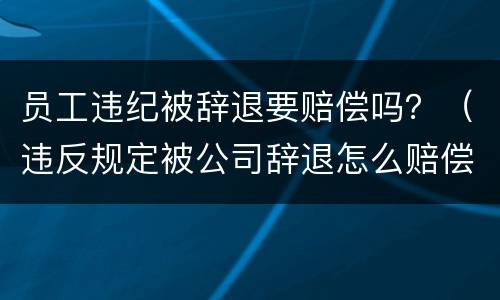 员工违纪被辞退要赔偿吗？（违反规定被公司辞退怎么赔偿）