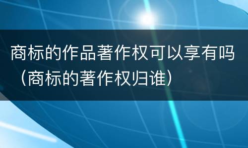 商标的作品著作权可以享有吗（商标的著作权归谁）