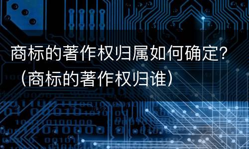 商标的著作权归属如何确定？（商标的著作权归谁）
