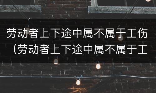 劳动者上下途中属不属于工伤（劳动者上下途中属不属于工伤）
