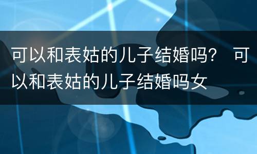可以和表姑的儿子结婚吗？ 可以和表姑的儿子结婚吗女