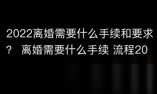 2022离婚需要什么手续和要求？ 离婚需要什么手续 流程2022