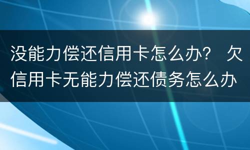 没能力偿还信用卡怎么办？ 欠信用卡无能力偿还债务怎么办