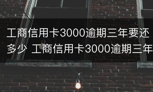工商信用卡3000逾期三年要还多少 工商信用卡3000逾期三年要还多少本金