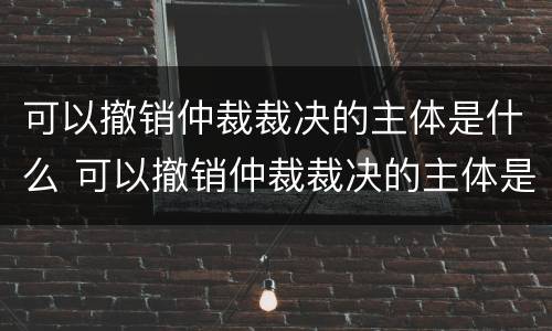 可以撤销仲裁裁决的主体是什么 可以撤销仲裁裁决的主体是什么单位