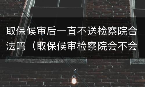 取保候审后一直不送检察院合法吗（取保候审检察院会不会不起诉）