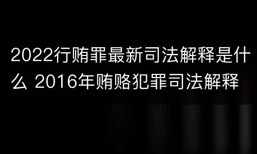 2022行贿罪最新司法解释是什么 2016年贿赂犯罪司法解释