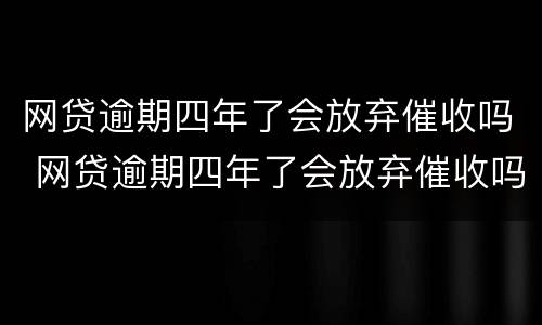网贷逾期四年了会放弃催收吗 网贷逾期四年了会放弃催收吗会上门吗