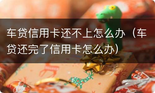 车贷信用卡还不上怎么办（车贷还完了信用卡怎么办）
