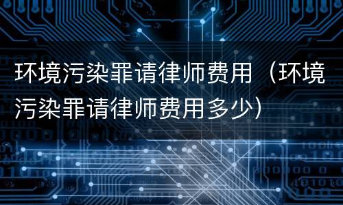 环境污染罪请律师费用（环境污染罪请律师费用多少）