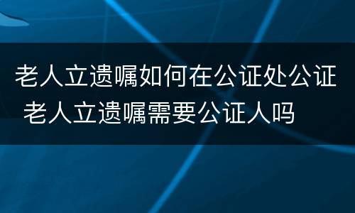 老人立遗嘱如何在公证处公证 老人立遗嘱需要公证人吗