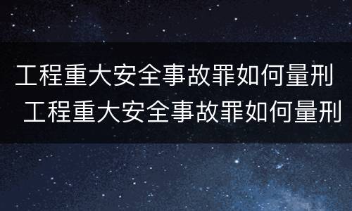 工程重大安全事故罪如何量刑 工程重大安全事故罪如何量刑的