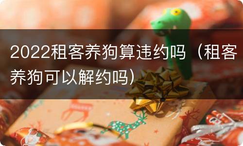 2022租客养狗算违约吗（租客养狗可以解约吗）