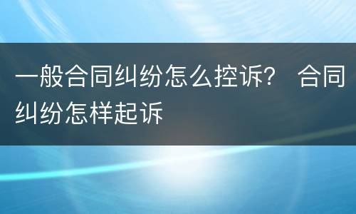 一般合同纠纷怎么控诉？ 合同纠纷怎样起诉
